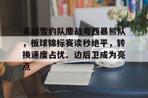 爱游戏官方网站-吴越雪豹队鏖战粤西暴熊队，板球锦标赛读秒绝平，转换速度占优。边后卫成为亮点的简单介绍